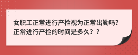 女职工正常进行产检视为正常出勤吗？正常进行产检的时间是多久？？