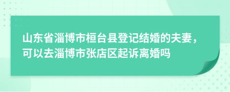 山东省淄博市桓台县登记结婚的夫妻，可以去淄博市张店区起诉离婚吗