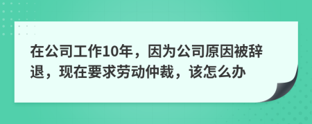 在公司工作10年，因为公司原因被辞退，现在要求劳动仲裁，该怎么办