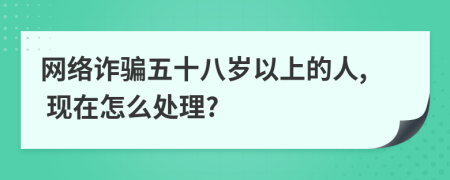 网络诈骗五十八岁以上的人, 现在怎么处理?