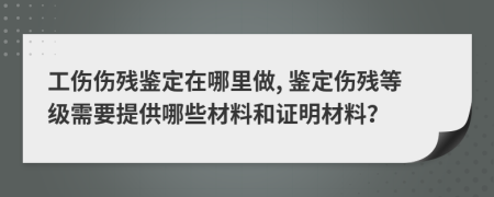 工伤伤残鉴定在哪里做, 鉴定伤残等级需要提供哪些材料和证明材料？