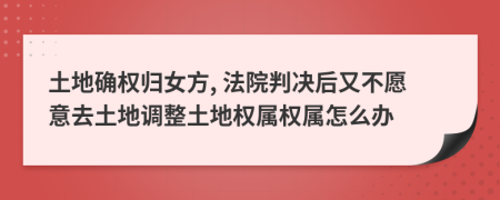 土地确权归女方, 法院判决后又不愿意去土地调整土地权属权属怎么办