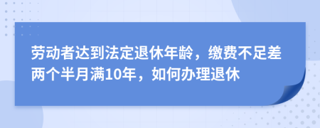 劳动者达到法定退休年龄，缴费不足差两个半月满10年，如何办理退休