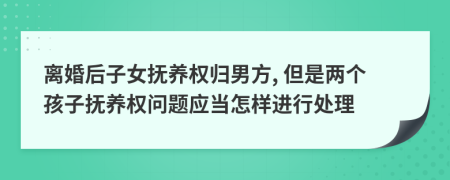 离婚后子女抚养权归男方, 但是两个孩子抚养权问题应当怎样进行处理