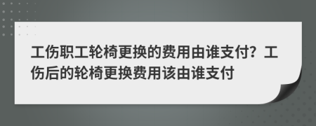 工伤职工轮椅更换的费用由谁支付？工伤后的轮椅更换费用该由谁支付