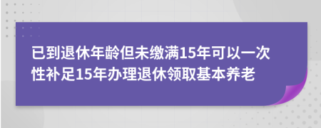 已到退休年龄但未缴满15年可以一次性补足15年办理退休领取基本养老