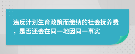 违反计划生育政策而缴纳的社会抚养费，是否还会在同一地因同一事实