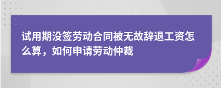 试用期没签劳动合同被无故辞退工资怎么算，如何申请劳动仲裁