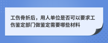 工伤骨折后，用人单位是否可以要求工伤鉴定部门做鉴定需要哪些材料