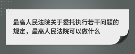 最高人民法院关于委托执行若干问题的规定，最高人民法院可以做什么