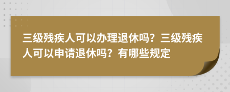 三级残疾人可以办理退休吗？三级残疾人可以申请退休吗？有哪些规定