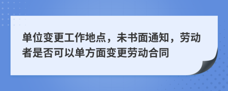 单位变更工作地点，未书面通知，劳动者是否可以单方面变更劳动合同