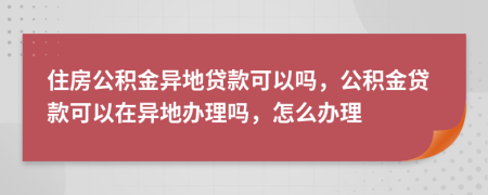 住房公积金异地贷款可以吗，公积金贷款可以在异地办理吗，怎么办理