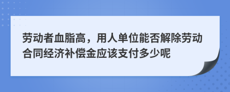 劳动者血脂高，用人单位能否解除劳动合同经济补偿金应该支付多少呢