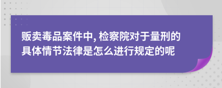 贩卖毒品案件中, 检察院对于量刑的具体情节法律是怎么进行规定的呢