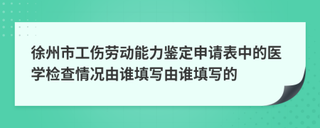 徐州市工伤劳动能力鉴定申请表中的医学检查情况由谁填写由谁填写的