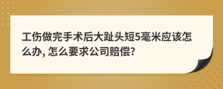 工伤做完手术后大趾头短5毫米应该怎么办, 怎么要求公司赔偿?