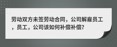 劳动双方未签劳动合同，公司解雇员工，员工，公司该如何补偿补偿？