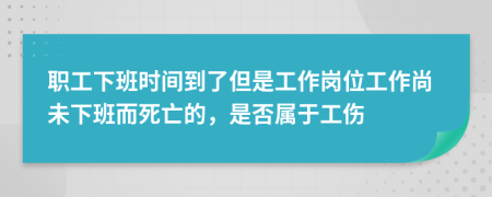 职工下班时间到了但是工作岗位工作尚未下班而死亡的，是否属于工伤