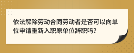 依法解除劳动合同劳动者是否可以向单位申请重新入职原单位辞职吗？