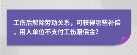 工伤后解除劳动关系，可获得哪些补偿，用人单位不支付工伤赔偿金？