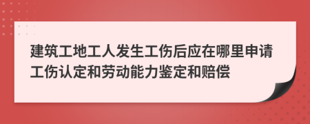 建筑工地工人发生工伤后应在哪里申请工伤认定和劳动能力鉴定和赔偿