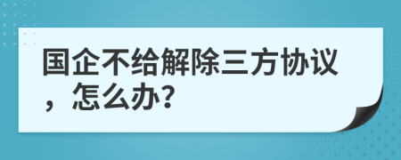 国企不给解除三方协议，怎么办？