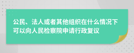 公民、法人或者其他组织在什么情况下可以向人民检察院申请行政复议