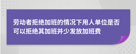 劳动者拒绝加班的情况下用人单位是否可以拒绝其加班并少发放加班费