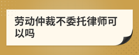 劳动仲裁不委托律师可以吗