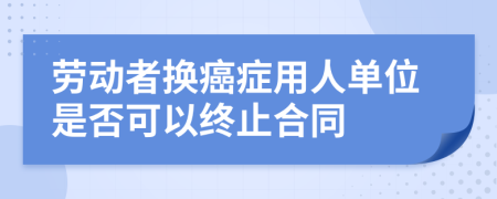 劳动者换癌症用人单位是否可以终止合同