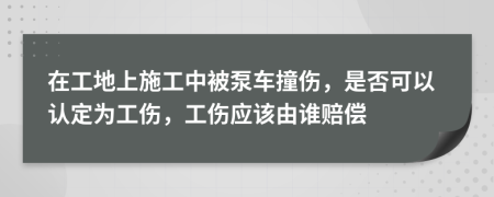 在工地上施工中被泵车撞伤，是否可以认定为工伤，工伤应该由谁赔偿