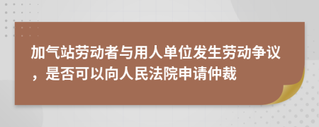 加气站劳动者与用人单位发生劳动争议，是否可以向人民法院申请仲裁