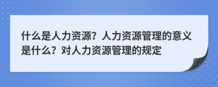 什么是人力资源？人力资源管理的意义是什么？对人力资源管理的规定