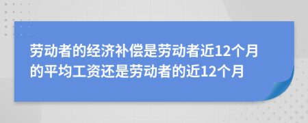 劳动者的经济补偿是劳动者近12个月的平均工资还是劳动者的近12个月