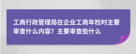 工商行政管理局在企业工商年检时主要审查什么内容？主要审查些什么