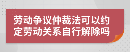 劳动争议仲裁法可以约定劳动关系自行解除吗