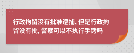 行政拘留没有批准逮捕, 但是行政拘留没有批, 警察可以不执行手铐吗