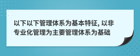 以下以下管理体系为基本特征, 以非专业化管理为主要管理体系为基础