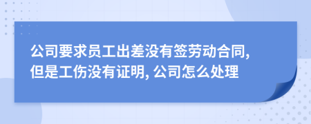 公司要求员工出差没有签劳动合同, 但是工伤没有证明, 公司怎么处理