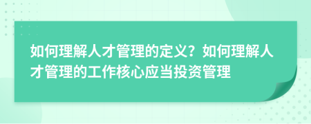 如何理解人才管理的定义？如何理解人才管理的工作核心应当投资管理