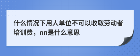 什么情况下用人单位不可以收取劳动者培训费，nn是什么意思