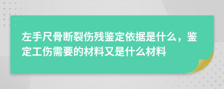 左手尺骨断裂伤残鉴定依据是什么，鉴定工伤需要的材料又是什么材料