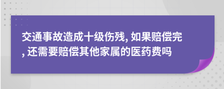 交通事故造成十级伤残, 如果赔偿完, 还需要赔偿其他家属的医药费吗
