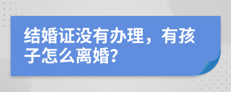 结婚证没有办理，有孩子怎么离婚？