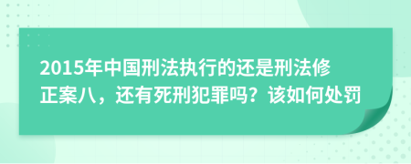 2015年中国刑法执行的还是刑法修正案八，还有死刑犯罪吗？该如何处罚