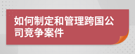 如何制定和管理跨国公司竞争案件