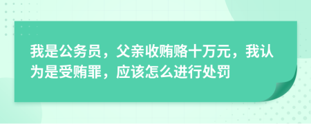 我是公务员，父亲收贿赂十万元，我认为是受贿罪，应该怎么进行处罚