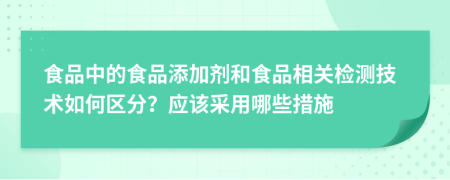 食品中的食品添加剂和食品相关检测技术如何区分？应该采用哪些措施