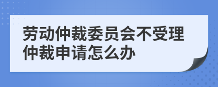 劳动仲裁委员会不受理仲裁申请怎么办